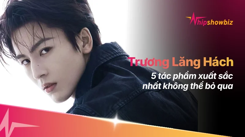 5 bộ phim đỉnh nhất của “nam thần thế hệ mới” Trương Lăng Hách