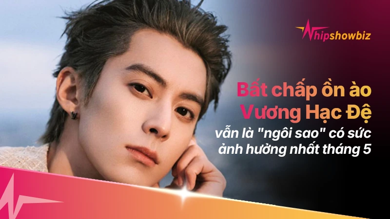 Bất chấp ồn ào gần đây, Vương Hạc Đệ vẫn là “ngôi sao” có ảnh hưởng nhất tháng 5
