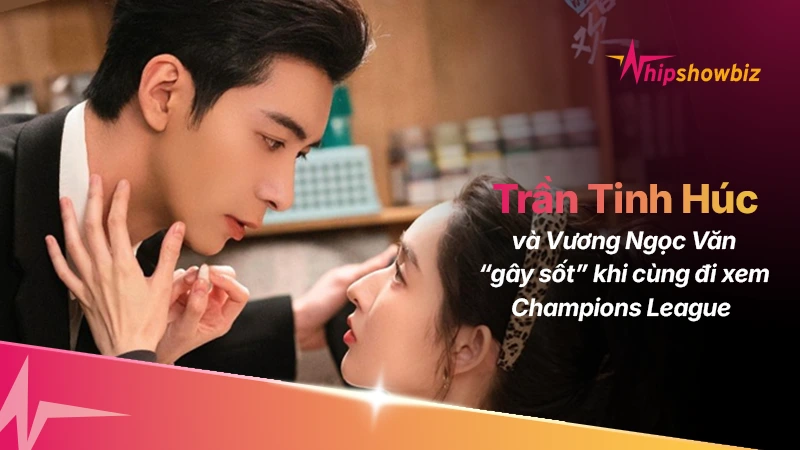 Đôi bạn thân Trần Tinh Húc – Vương Ngọc Văn “gây sốt” khi cùng đi xem Champions League giữa sức nóng của phim mới
