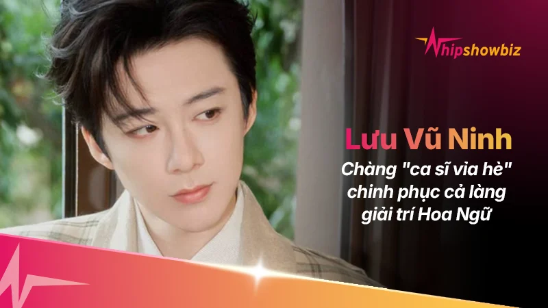 Giải Mã Sức Hút Lưu Vũ Ninh: Chàng “ca sĩ vỉa hè” chinh phục cả làng giải trí Hoa Ngữ