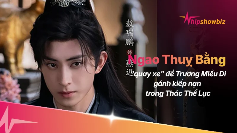 Ngao Thụy Bằng “Quay Xe”, Để Trương Miểu Di Gánh Kiếp Nạn Trong Thác Thế Lục