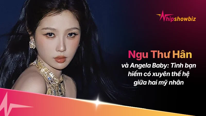 Ngu Thư Hân và Angelababy: Tình bạn xuyên thế hệ hiếm có giữa làng giải trí Hoa ngữ