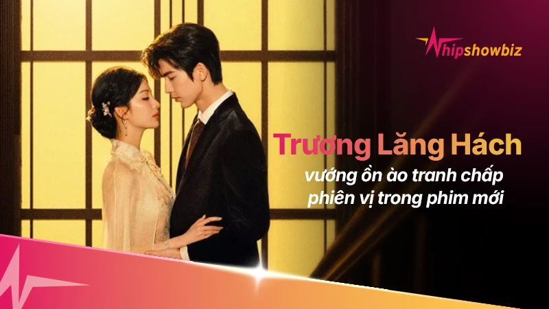 Tranh chấp “phiên vị” gay gắt, phim mới của Trương Lăng Hách – Vương Sở Nhiên đối mặt loạt drama